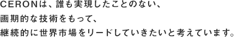 CERONは、誰も実現したことのない、画期的な技術をもって、継続的に世界市場をリードしていきたいと考えています。