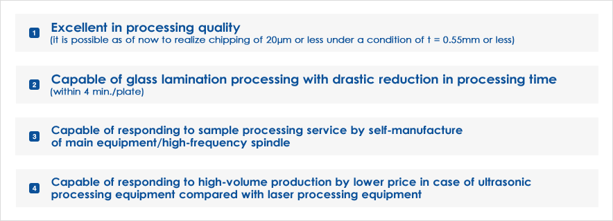 Excellent in processing quality (it is possible as of now to realize chipping of 20μm or less under a condition of t = 0.55mm or less)｜Capable of glass lamination processing with drastic reduction in processing time (within 4 min./plate)｜Capable of responding to sample processing service by self-manufacture of main equipment/high-frequency spindle｜Capable of responding to high-volume production by lower price in case of ultrasonic processing equipment compared with laser processing equipment