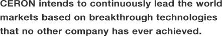 CERON intends to continuously lead the world markets based on breakthrough technologies that no other company has ever achieved